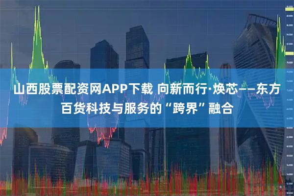 山西股票配资网APP下载 向新而行·焕芯——东方百货科技与服务的“跨界”融合