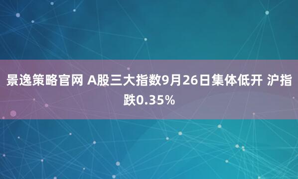 景逸策略官网 A股三大指数9月26日集体低开 沪指跌0.35%