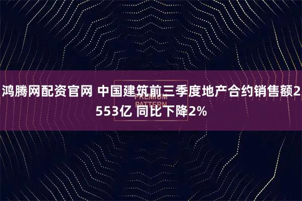 鸿腾网配资官网 中国建筑前三季度地产合约销售额2553亿 同比下降2%