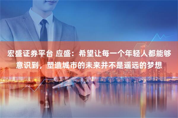 宏盛证券平台 应盛：希望让每一个年轻人都能够意识到，塑造城市的未来并不是遥远的梦想