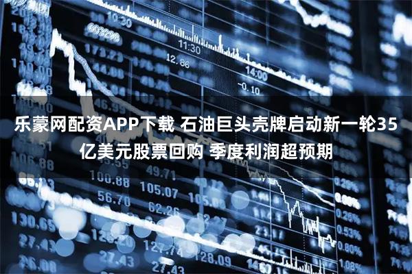 乐蒙网配资APP下载 石油巨头壳牌启动新一轮35亿美元股票回购 季度利润超预期