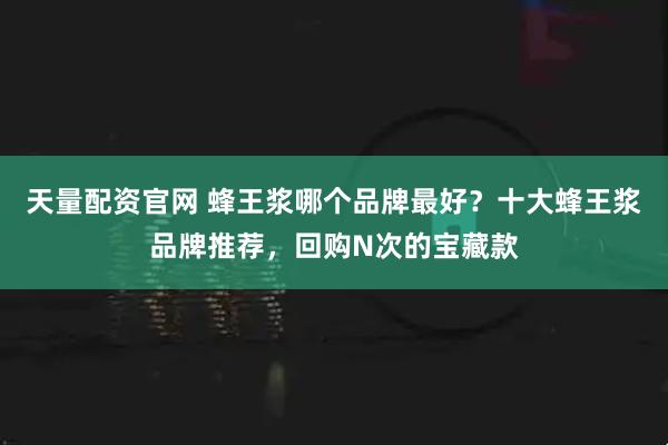 天量配资官网 蜂王浆哪个品牌最好？十大蜂王浆品牌推荐，回购N次的宝藏款