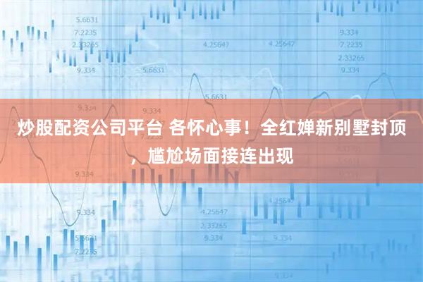 炒股配资公司平台 各怀心事！全红婵新别墅封顶，尴尬场面接连出现