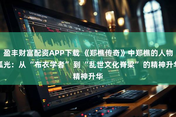 盈丰财富配资APP下载 《郑樵传奇》中郑樵的人物弧光：从 “布衣学者” 到 “乱世文化脊梁” 的精神升华