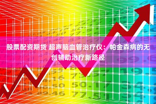 股票配资期货 超声脑血管治疗仪：帕金森病的无创辅助治疗新路径