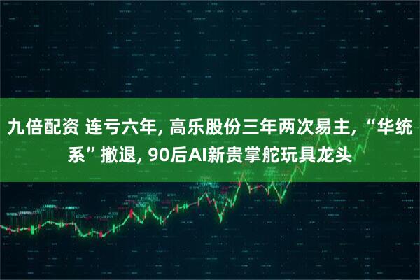 九倍配资 连亏六年, 高乐股份三年两次易主, “华统系”撤退, 90后AI新贵掌舵玩具龙头