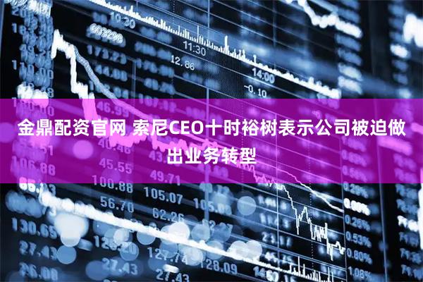 金鼎配资官网 索尼CEO十时裕树表示公司被迫做出业务转型
