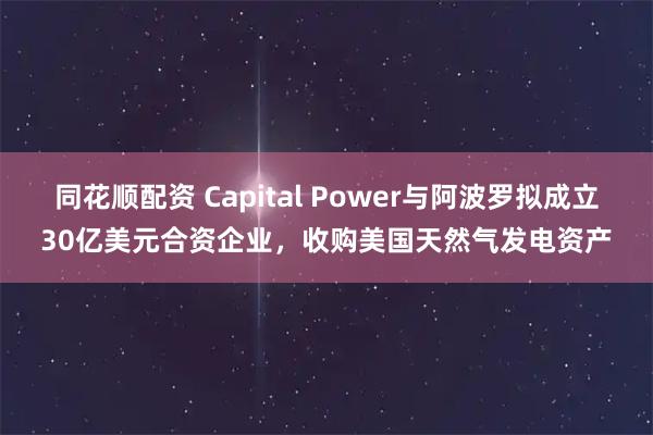 同花顺配资 Capital Power与阿波罗拟成立30亿美元合资企业，收购美国天然气发电资产