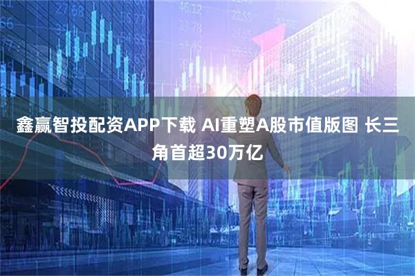 鑫赢智投配资APP下载 AI重塑A股市值版图 长三角首超30万亿
