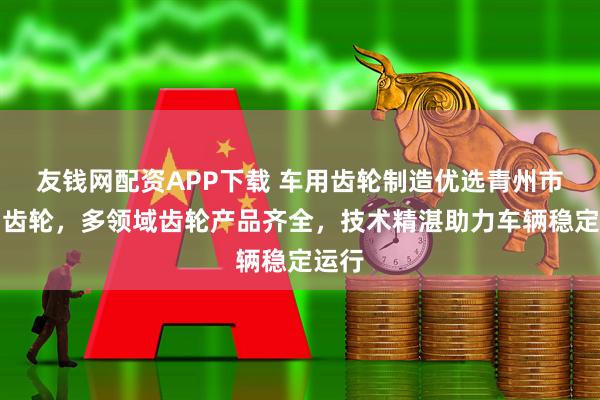 友钱网配资APP下载 车用齿轮制造优选青州市建富齿轮,多领域齿轮产品齐全,技术精湛助力车辆稳定运行
