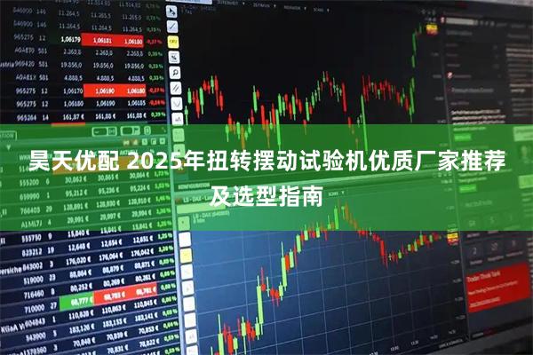 昊天优配 2025年扭转摆动试验机优质厂家推荐及选型指南