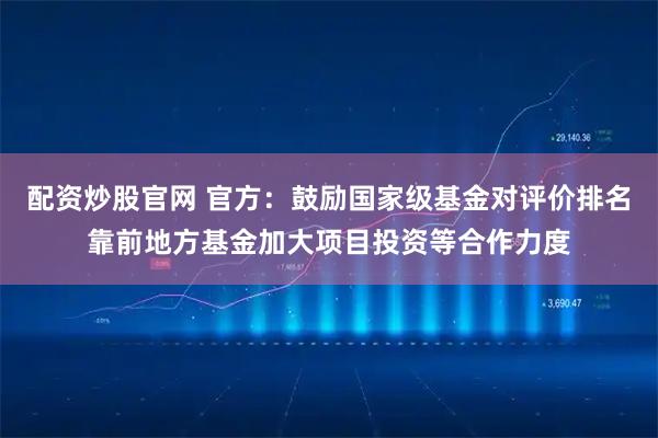 配资炒股官网 官方：鼓励国家级基金对评价排名靠前地方基金加大项目投资等合作力度
