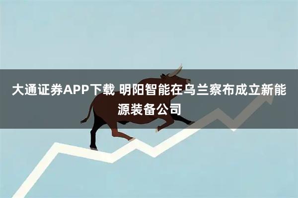 大通证券APP下载 明阳智能在乌兰察布成立新能源装备公司