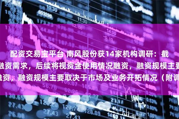 配资交易宝平台 南风股份获14家机构调研：截至目前，南方增材暂无融资需求，后续将视资金使用情况融资，融资规模主要取决于市场及业务开拓情况（附调研问答）