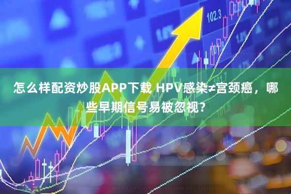 怎么样配资炒股APP下载 HPV感染≠宫颈癌，哪些早期信号易被忽视？