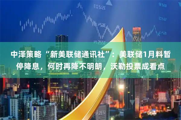 中泽策略 “新美联储通讯社”：美联储1月料暂停降息，何时再降不明朗，沃勒投票成看点