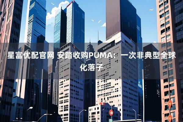 星富优配官网 安踏收购PUMA：一次非典型全球化落子
