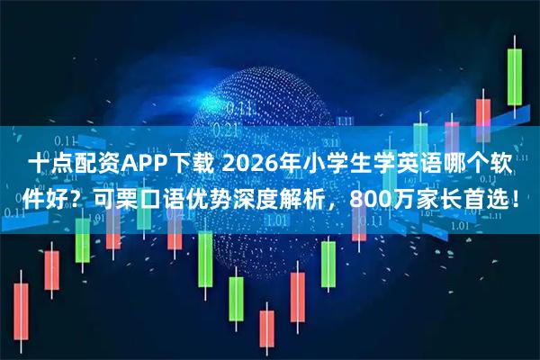十点配资APP下载 2026年小学生学英语哪个软件好？可栗口语优势深度解析，800万家长首选！