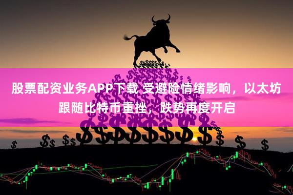 股票配资业务APP下载 受避险情绪影响，以太坊跟随比特币重挫，跌势再度开启