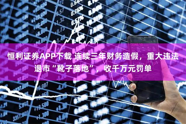 恒利证券APP下载 连续三年财务造假，重大违法退市“靴子落地”，收千万元罚单
