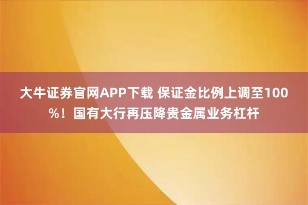 大牛证券官网APP下载 保证金比例上调至100%！国有大行再压降贵金属业务杠杆