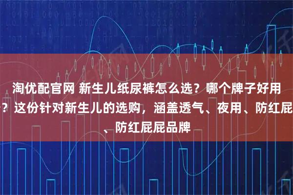 淘优配官网 新生儿纸尿裤怎么选？哪个牌子好用又靠谱？这份针对新生儿的选购，涵盖透气、夜用、防红屁屁品牌