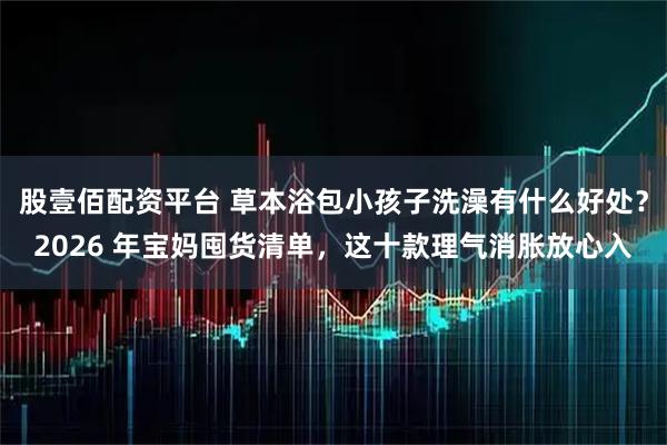 股壹佰配资平台 草本浴包小孩子洗澡有什么好处？2026 年宝妈囤货清单，这十款理气消胀放心入