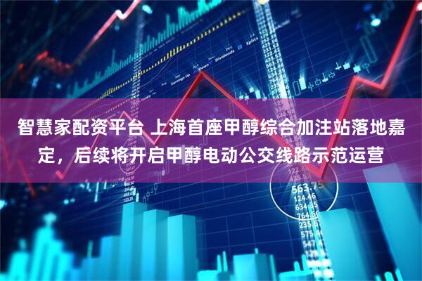 智慧家配资平台 上海首座甲醇综合加注站落地嘉定，后续将开启甲醇电动公交线路示范运营