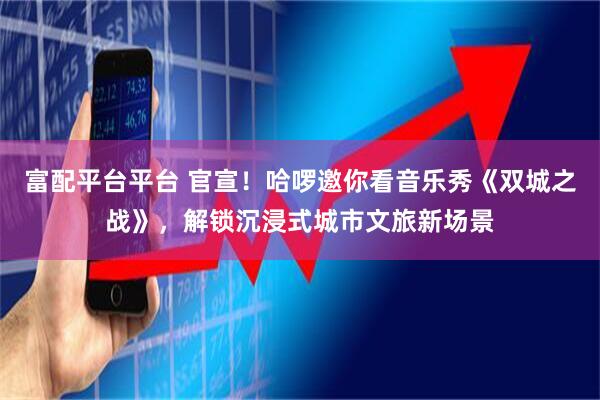 富配平台平台 官宣！哈啰邀你看音乐秀《双城之战》，解锁沉浸式城市文旅新场景