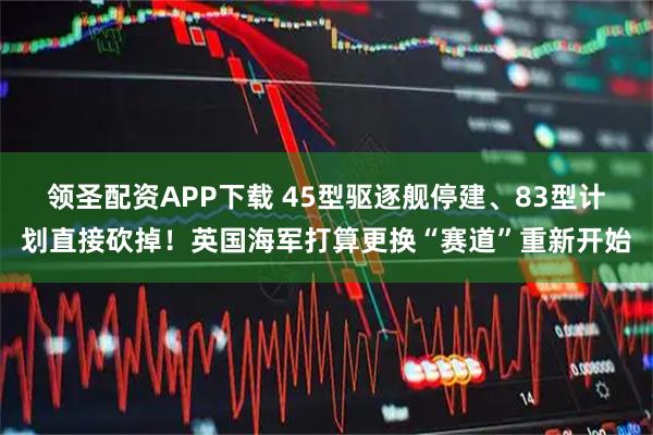 领圣配资APP下载 45型驱逐舰停建、83型计划直接砍掉!英国海军打算更换“赛道”重新开始