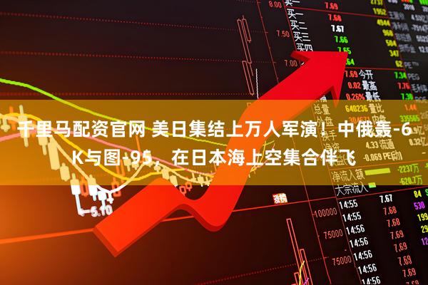 千里马配资官网 美日集结上万人军演!中俄轰-6K与图-95,在日本海上空集合伴飞