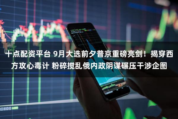 十点配资平台 9月大选前夕普京重磅亮剑！揭穿西方攻心毒计 粉碎搅乱俄内政阴谋碾压干涉企图
