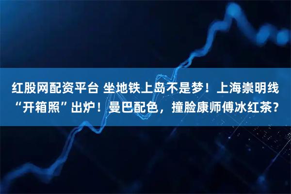 红股网配资平台 坐地铁上岛不是梦！上海崇明线“开箱照”出炉！曼巴配色，撞脸康师傅冰红茶？